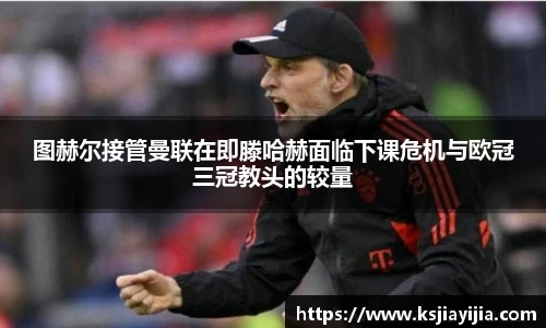 图赫尔接管曼联在即滕哈赫面临下课危机与欧冠三冠教头的较量